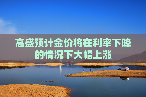 高盛预计金价将在利率下降的情况下大幅上涨