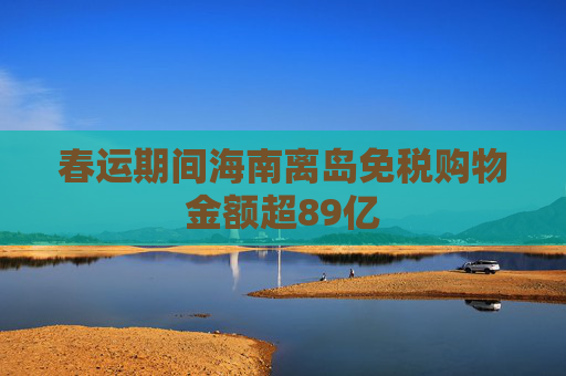 春运期间海南离岛免税购物金额超89亿