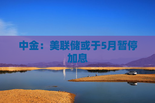 中金：美联储或于5月暂停加息