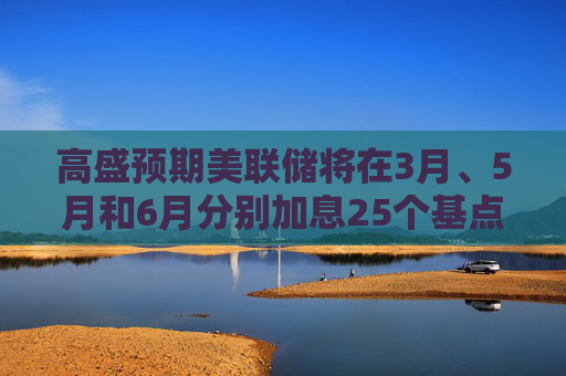 高盛预期美联储将在3月、5月和6月分别加息25个基点