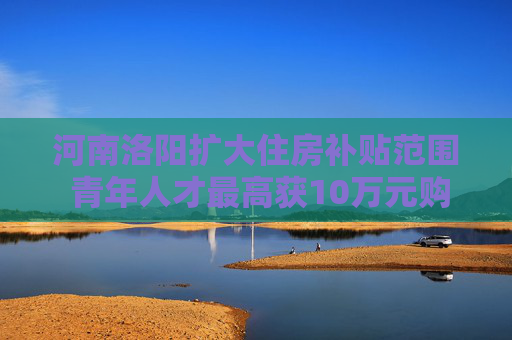 河南洛阳扩大住房补贴范围 青年人才最高获10万元购房补贴