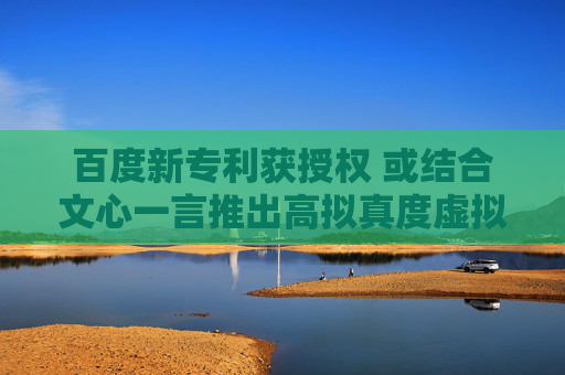 百度新专利获授权 或结合文心一言推出高拟真度虚拟形象