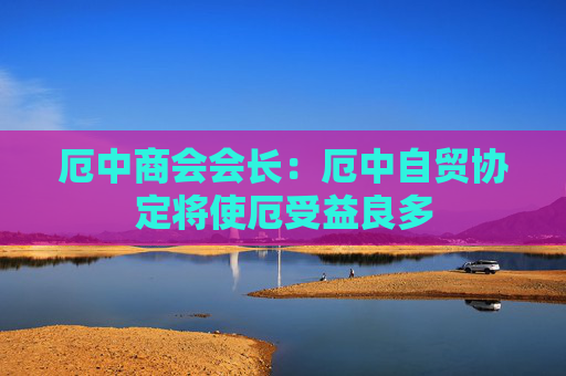 厄中商会会长：厄中自贸协定将使厄受益良多