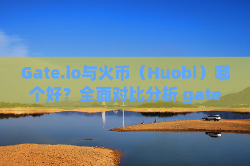 Gate.io与火币（Huobi）哪个好？全面对比分析 gate.io和火币哪个好