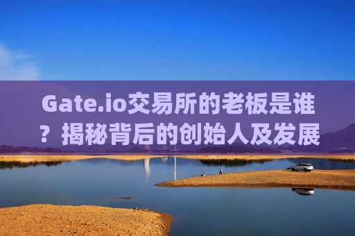 Gate.io交易所的老板是谁？揭秘背后的创始人及发展历程 谁是gate.io交易所老板