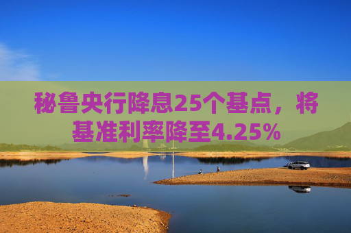 秘鲁央行降息25个基点，将基准利率降至4.25%
