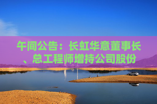 午间公告：长虹华意董事长、总工程师增持公司股份
