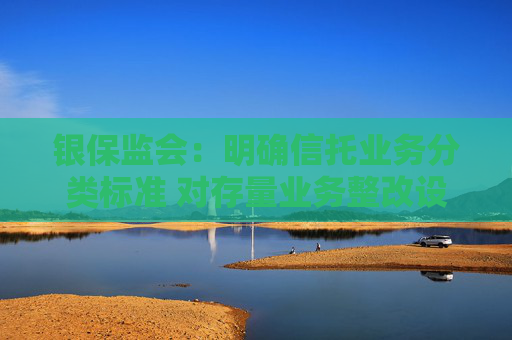 银保监会：明确信托业务分类标准 对存量业务整改设置3年过渡期