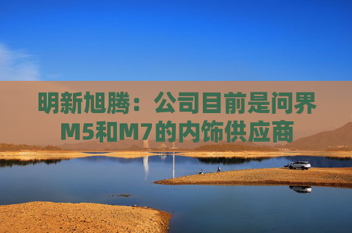 明新旭腾：公司目前是问界M5和M7的内饰供应商