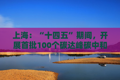 上海：“十四五”期间，开展首批100个碳达峰碳中和市级试点创建