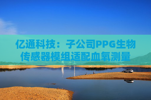 亿通科技：子公司PPG生物传感器模组适配血氧测量