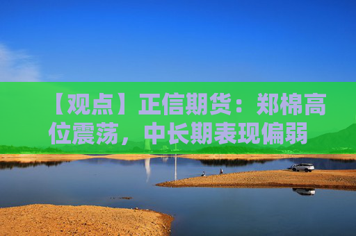 【观点】正信期货：郑棉高位震荡，中长期表现偏弱
