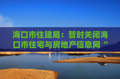 海口市住建局：暂时关闭海口市住宅与房地产信息网“二手房挂牌”模块，启动系统优化