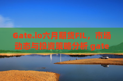 Gate.io六月期货FIL，市场动态与投资策略分析 gate.io六月期货FIl