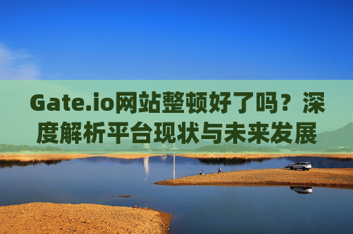 Gate.io网站整顿好了吗？深度解析平台现状与未来发展 gate.io网站整顿好了吗
