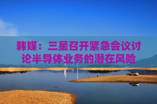 韩媒：三星召开紧急会议讨论半导体业务的潜在风险