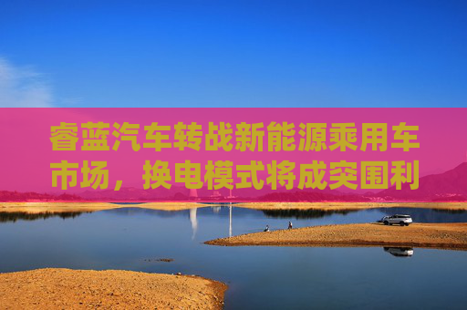 睿蓝汽车转战新能源乘用车市场，换电模式将成突围利器？