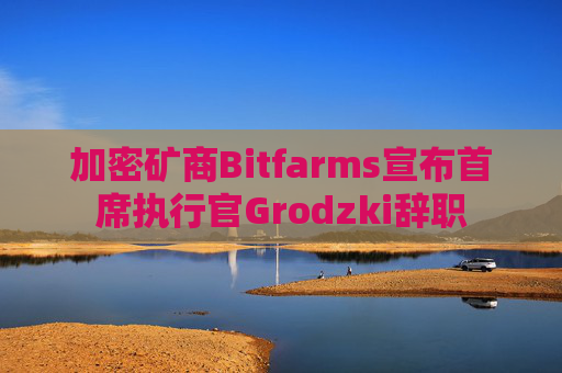 加密矿商Bitfarms宣布首席执行官Grodzki辞职