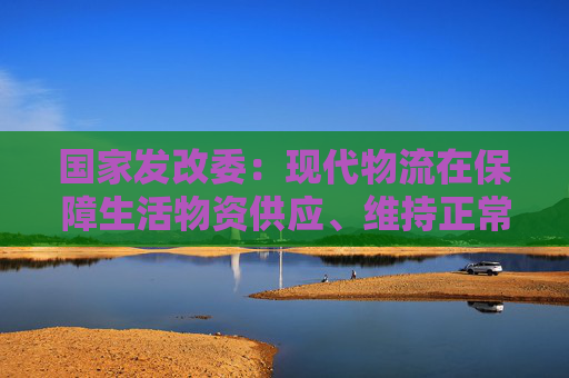 国家发改委：现代物流在保障生活物资供应、维持正常生产生活秩序等方面发挥重要作用