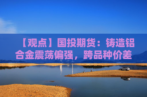 【观点】国投期货：铸造铝合金震荡偏强，跨品种价差或继续收窄
