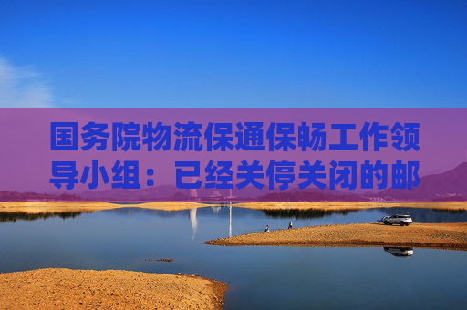 国务院物流保通保畅工作领导小组：已经关停关闭的邮政快递营业网点要抓紧推动解封