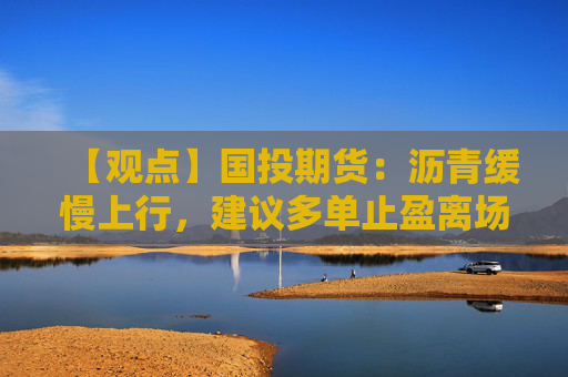 【观点】国投期货：沥青缓慢上行，建议多单止盈离场