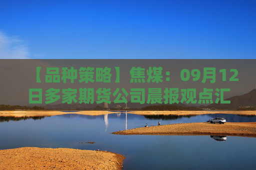 【品种策略】焦煤：09月12日多家期货公司晨报观点汇总