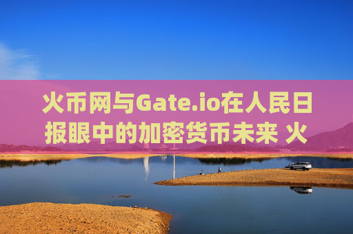 火币网与Gate.io在人民日报眼中的加密货币未来 火币网gate.io人民日报