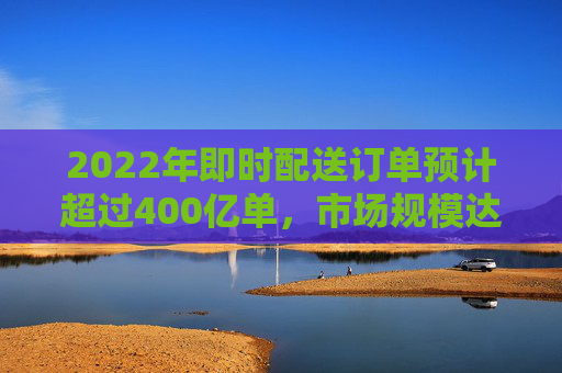 2022年即时配送订单预计超过400亿单，市场规模达2000亿