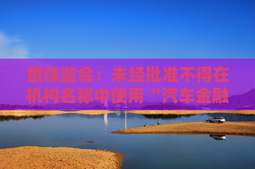 银保监会：未经批准不得在机构名称中使用“汽车金融”等字样