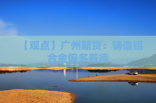 【观点】广州期货：铸造铝合金偏多看待