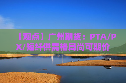 【观点】广州期货：PTA/PX/短纤供需格局尚可期价跟随成本波动
