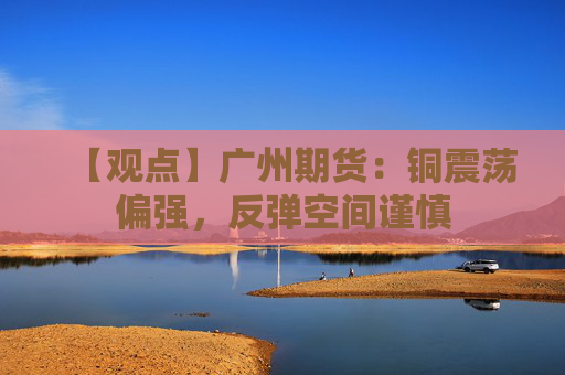 【观点】广州期货：铜震荡偏强，反弹空间谨慎