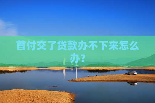 首付交了贷款办不下来怎么办？