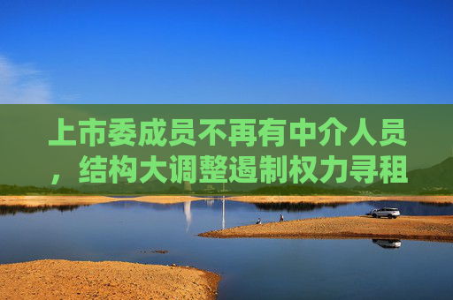 上市委成员不再有中介人员，结构大调整遏制权力寻租隐疾