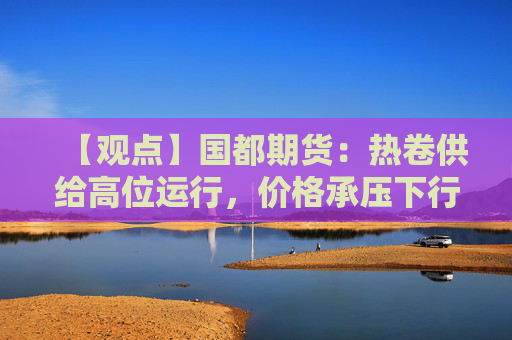 【观点】国都期货：热卷供给高位运行，价格承压下行为主