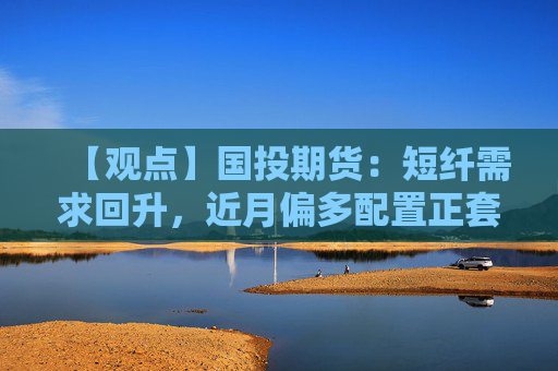 【观点】国投期货：短纤需求回升，近月偏多配置正套介入