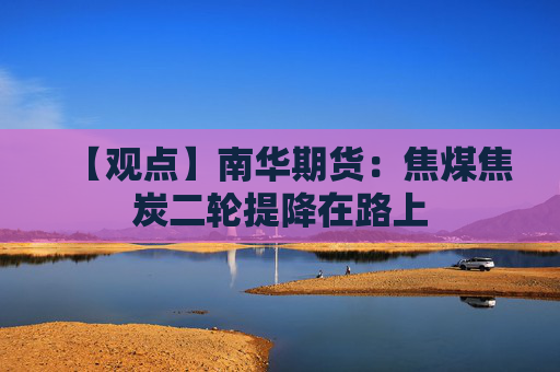 【观点】南华期货：焦煤焦炭二轮提降在路上