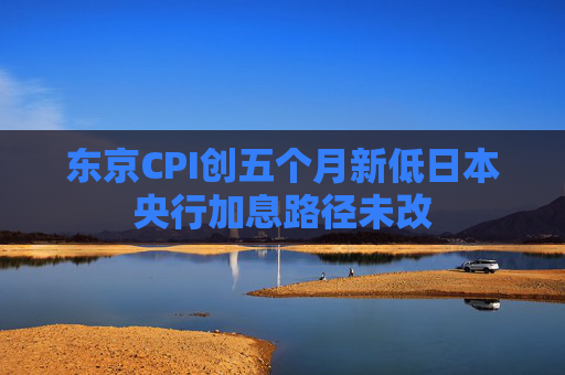 东京CPI创五个月新低日本央行加息路径未改