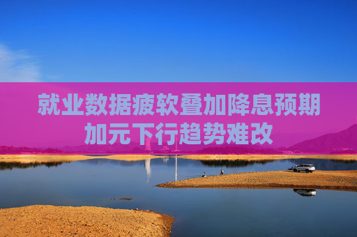 就业数据疲软叠加降息预期加元下行趋势难改