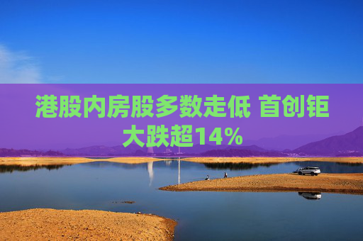 港股内房股多数走低 首创钜大跌超14%