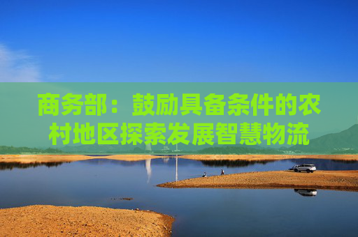 商务部：鼓励具备条件的农村地区探索发展智慧物流
