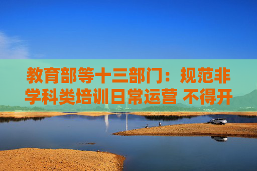 教育部等十三部门：规范非学科类培训日常运营 不得开设学科类培训相关内容