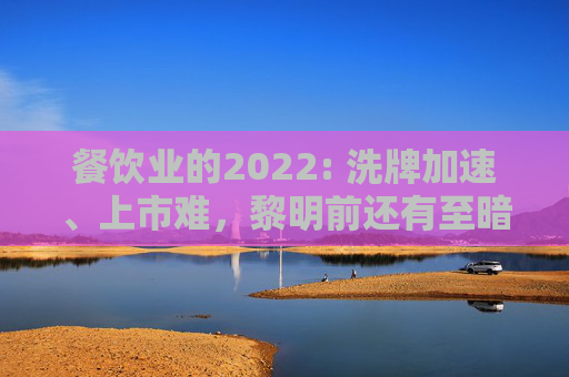 餐饮业的2022: 洗牌加速、上市难，黎明前还有至暗100天