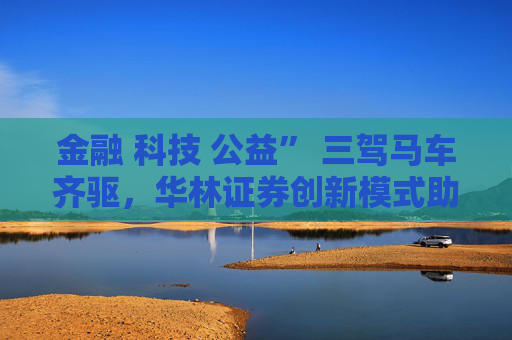 金融 科技 公益” 三驾马车齐驱，华林证券创新模式助力乡村振兴