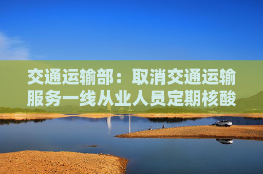 交通运输部：取消交通运输服务一线从业人员定期核酸检测要求