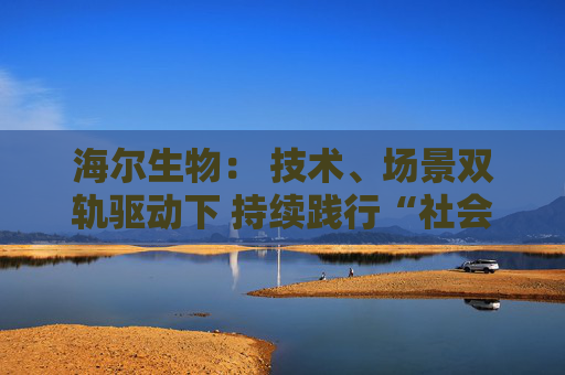 海尔生物： 技术、场景双轨驱动下 持续践行“社会创新”责任