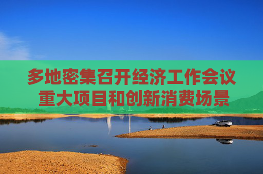 多地密集召开经济工作会议 重大项目和创新消费场景成抓手