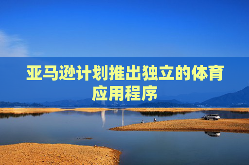 亚马逊计划推出独立的体育应用程序