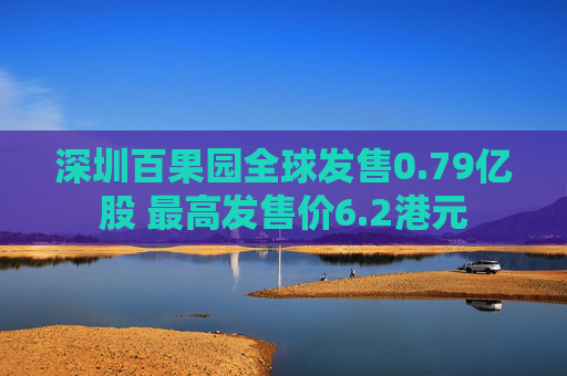 深圳百果园全球发售0.79亿股 最高发售价6.2港元